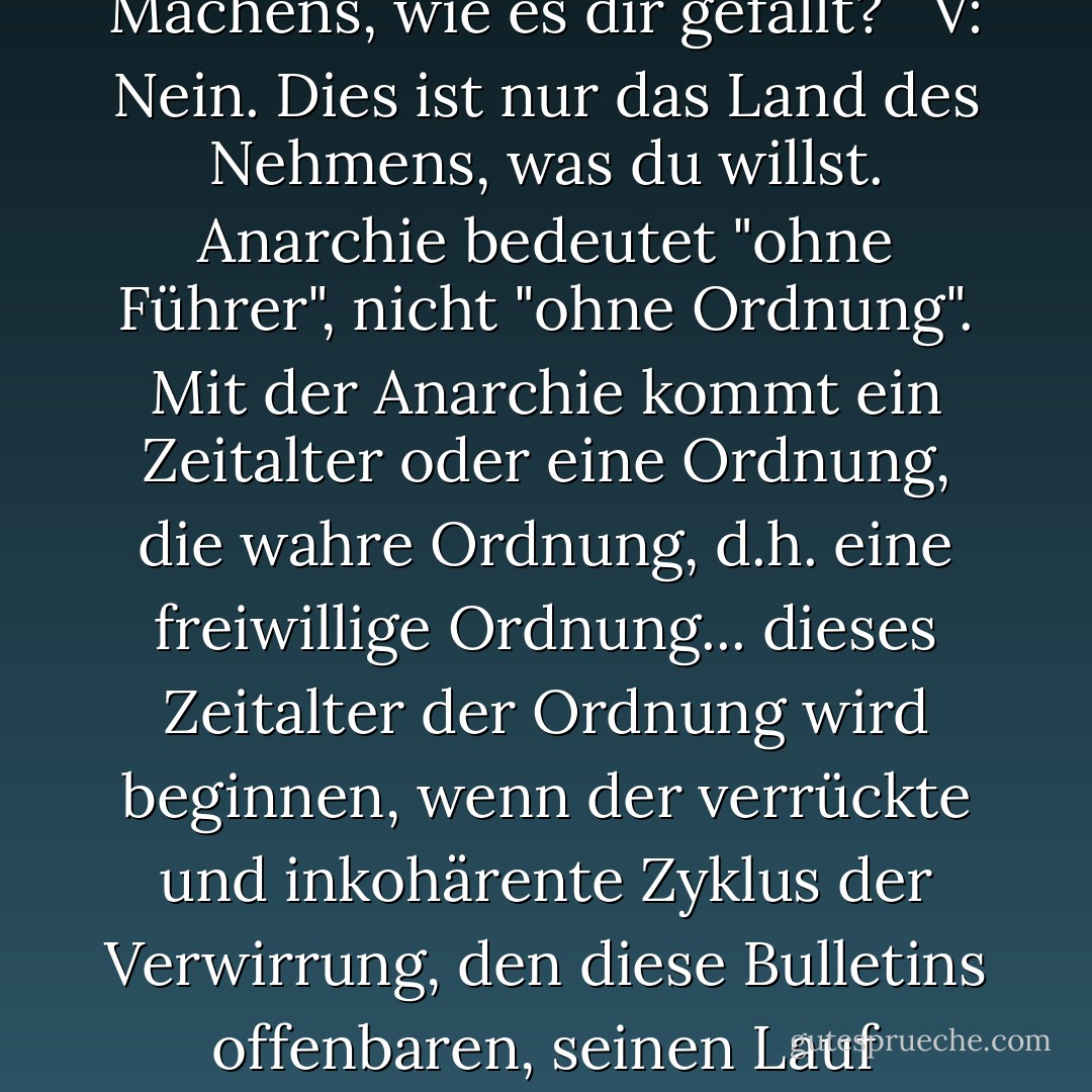 <b>Eve:</b> All dieser Aufruhr und diese Aufregung, V... ist das Anarchie? Ist dies das Land des Machens, wie es dir gefällt? <br /><br /><b>V:</b> Nein. Dies ist nur das Land des Nehmens, was du willst. Anarchie bedeutet "ohne Führer", nicht "ohne Ordnung". Mit der Anarchie kommt ein Zeitalter oder eine Ordnung, die wahre Ordnung, d.h. eine freiwillige Ordnung... dieses Zeitalter der Ordnung wird beginnen, wenn der verrückte und inkohärente Zyklus der Verwirrung, den diese Bulletins offenbaren, seinen Lauf genommen hat... Dies ist keine Anarchie, Eve. Das ist Chaos. - Alan Moore<
