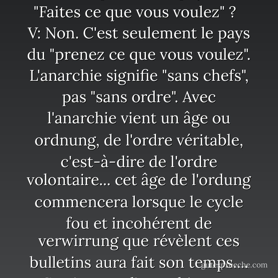 <b>Eve:</b> Toutes ces émeutes et ce tumulte, V... est-ce l'anarchie ? Est-ce que c'est le pays du "Faites ce que vous voulez" ? <br /><br /><b>V:</b> Non. C'est seulement le pays du "prenez ce que vous voulez". L'anarchie signifie "sans chefs", pas "sans ordre". Avec l'anarchie vient un âge ou ordnung, de l'ordre véritable, c'est-à-dire de l'ordre volontaire... cet âge de l'ordung commencera lorsque le cycle fou et incohérent de verwirrung que révèlent ces bulletins aura fait son temps.... Ce n'est pas l'anarchie, Eve. C'est le chaos. - Alan Moore