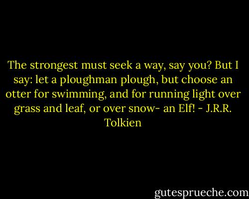 The strongest must seek a way, say you? But I say: let a ploughman plough, but choose an otter for swimming, and for running light over grass and leaf, or over snow- an Elf! - J.R.R. Tolkien