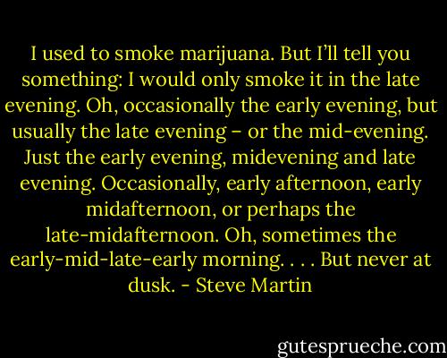 I used to smoke marijuana. But I’ll tell you something: I would only smoke it in the late evening. Oh, occasionally the early evening, but usually the late evening – or the mid-evening. Just the early evening, midevening and late evening. Occasionally, early afternoon, early midafternoon, or perhaps the late-midafternoon. Oh, sometimes the early-mid-late-early morning. . . . But never at dusk. - Steve Martin