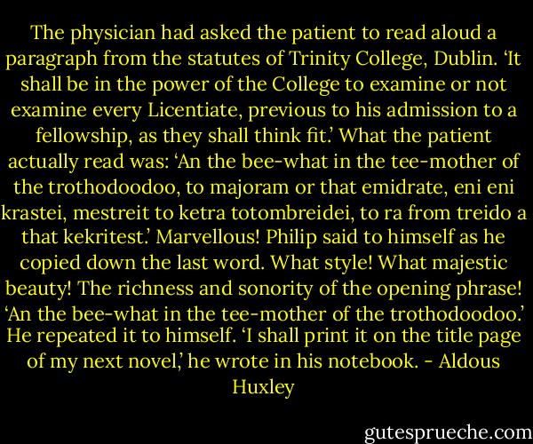The physician had asked the patient to read aloud a paragraph from the statutes of Trinity College, Dublin. ‘It shall be in the power of the College to examine or not examine every Licentiate, previous to his admission to a fellowship, as they shall think fit.’ What the patient actually read was: ‘An the bee-what in the tee-mother of the trothodoodoo, to majoram or that emidrate, eni eni krastei, mestreit to ketra totombreidei, to ra from treido a that kekritest.’ Marvellous! Philip said to himself as he copied down the last word. What style! What majestic beauty! The richness and sonority of the opening phrase! ‘An the bee-what in the tee-mother of the trothodoodoo.’ He repeated it to himself. ‘I shall print it on the title page of my next novel,’ he wrote in his notebook. - Aldous Huxley