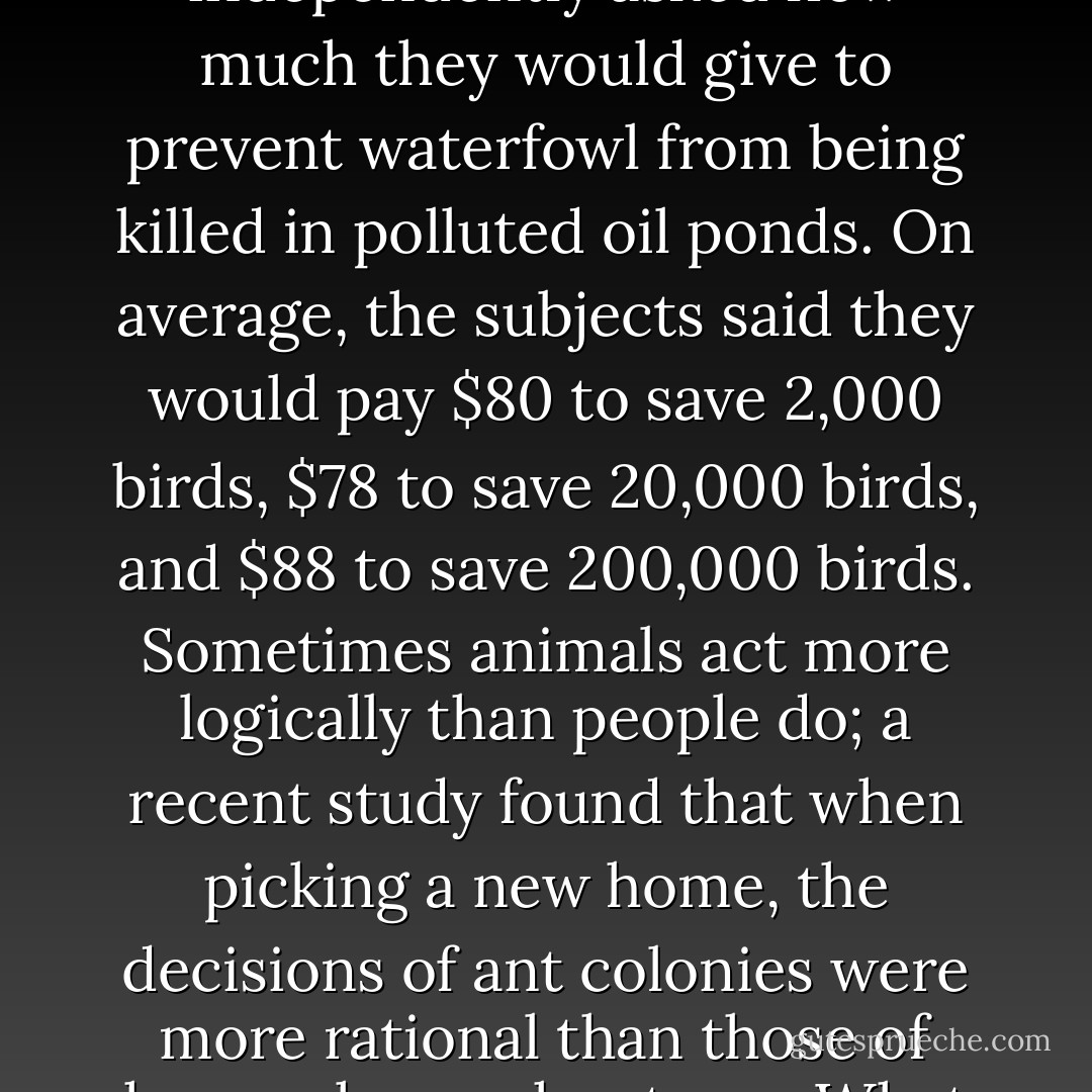 The inconsistencies that haunt our relationships with animals also result from the quirks of human cognition. We like to think of ourselves as the rational species. But research in cognitive psychology and behavioral economics shows that our thinking and behavior are often completely illogical. In one study, for example, groups of people were independently asked how much they would give to prevent waterfowl from being killed in polluted oil ponds. On average, the subjects said they would pay $80 to save 2,000 birds, $78 to save 20,000 birds, and $88 to save 200,000 birds. Sometimes animals act more logically than people do; a recent study found that when picking a new home, the decisions of ant colonies were more rational than those of human house-hunters.<br />	What is it about human psychology that makes it so difficult for us to think consistently about animals? The paradoxes that plague our interactions with other species are due to the fact that much of our thinking is a mire of instinct, learning, language, culture, intuition, and our reliance on mental shortcuts. - Hal Herzog