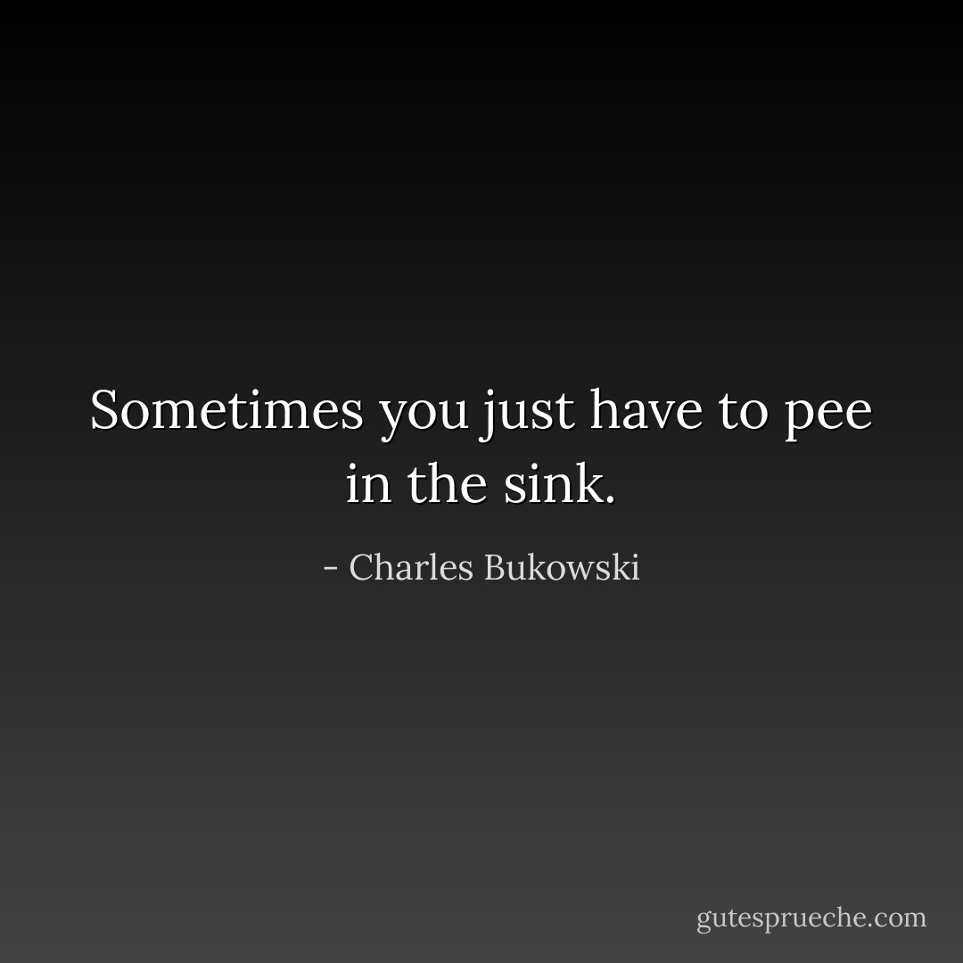 Sometimes you just have to pee in the sink. - Charles Bukowski