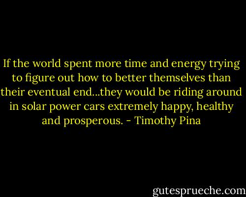 If the world spent more time and energy trying to figure out how to better themselves than their eventual end...they would be riding around in solar power cars extremely happy, healthy and prosperous. - Timothy Pina