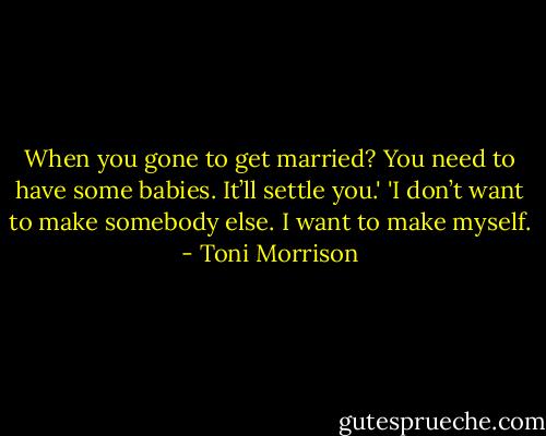 When you gone to get married? You need to have some babies. It’ll settle you.'<br />'I don’t want to make somebody else. I want to make myself. - Toni Morrison