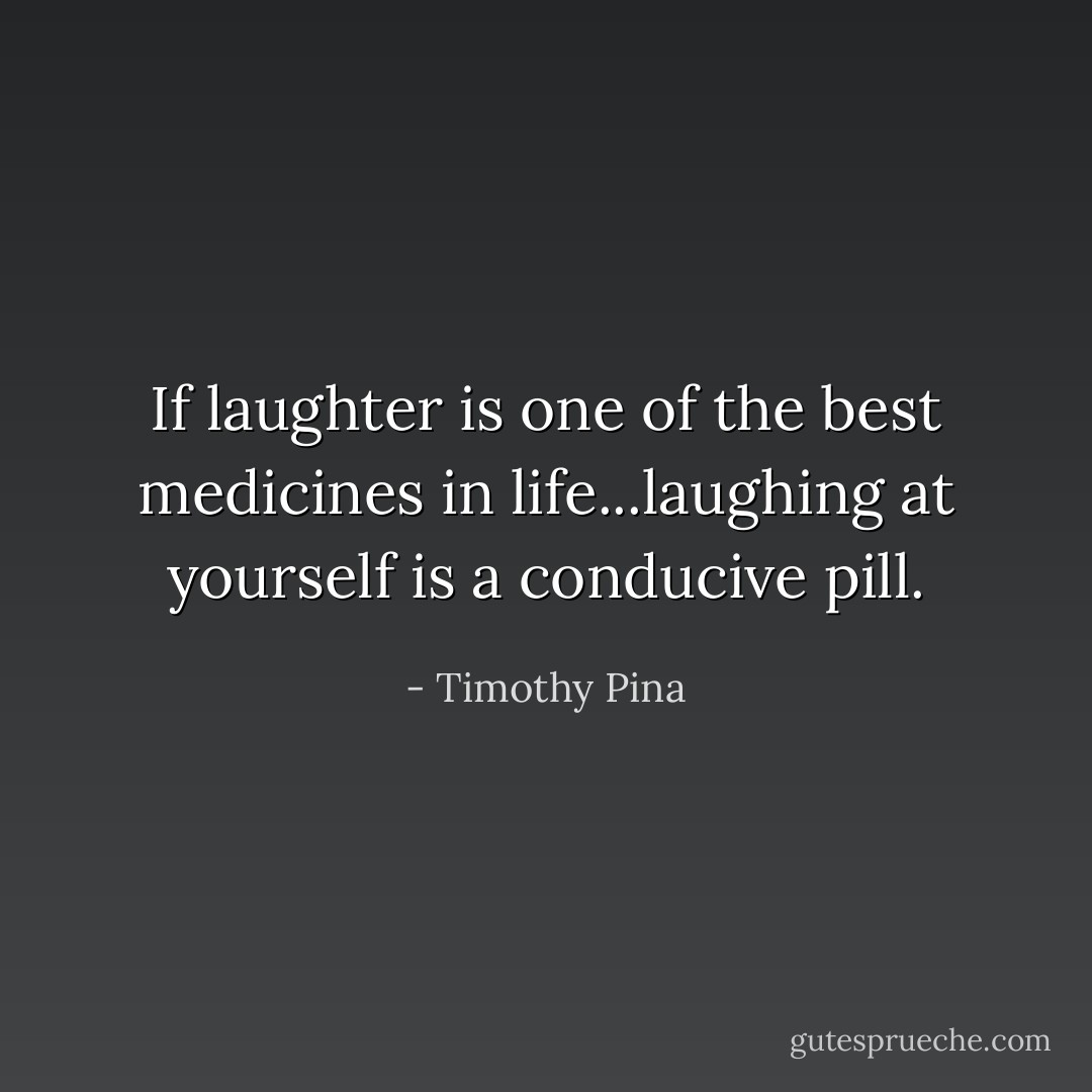 If laughter is one of the best medicines in life...laughing at yourself is a conducive pill. - Timothy Pina