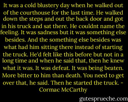 It was a cold blustery day when he walked out of the courthouse for the last time. He walked down the steps and out the back door and got in his truck and sat there. He couldnt name the feeling. It was sadness but it was something else besides. And the something else besides was what had him sitting there instead of starting the truck. He'd felt like this before but not in a long time and when he said that, then he knew what it was. It was defeat. It was being beaten. More bitter to him than death. You need to get over that, he said. Then he started the truck. - Cormac McCarthy