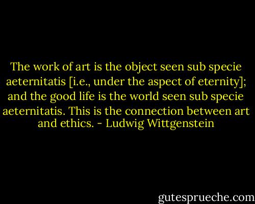 The work of art is the object seen sub specie aeternitatis [i.e., under the aspect of eternity]; and the good life is the world seen sub specie aeternitatis. This is the connection between art and ethics. - Ludwig Wittgenstein