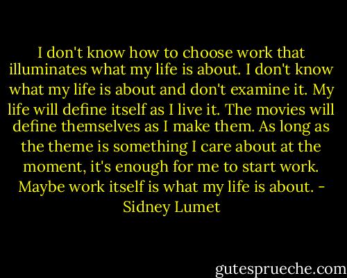 I don't know how to choose work that illuminates what my life is about. I don't know what my life is about and don't examine it. My life will define itself as I live it. The movies will define themselves as I make them. As long as the theme is something I care about at the moment, it's enough for me to start work. Maybe work itself is what my life is about. - Sidney Lumet