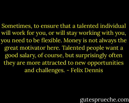 Sometimes, to ensure that a talented individual will work for you, or will stay working with you, you need to be flexible. Money is not always the great motivator here. Talented people want a good salary, of course, but surprisingly often they are more attracted to new opportunities and challenges. - Felix Dennis