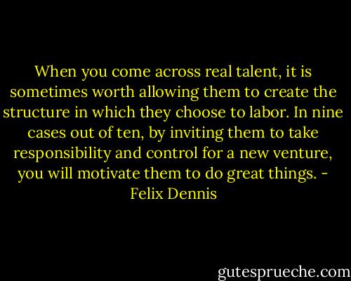 When you come across real talent, it is sometimes worth allowing them to create the structure in which they choose to labor. In nine cases out of ten, by inviting them to take responsibility and control for a new venture, you will motivate them to do great things. - Felix Dennis