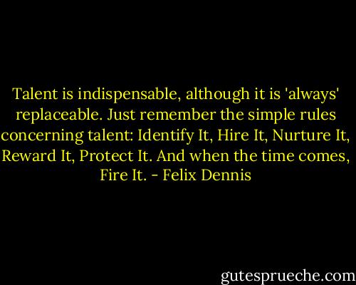 Talent is indispensable, although it is 'always' replaceable. Just remember the simple rules concerning talent:<br />Identify It,<br />Hire It,<br />Nurture It,<br />Reward It,<br />Protect It.<br />And when the time comes, Fire It. - Felix Dennis