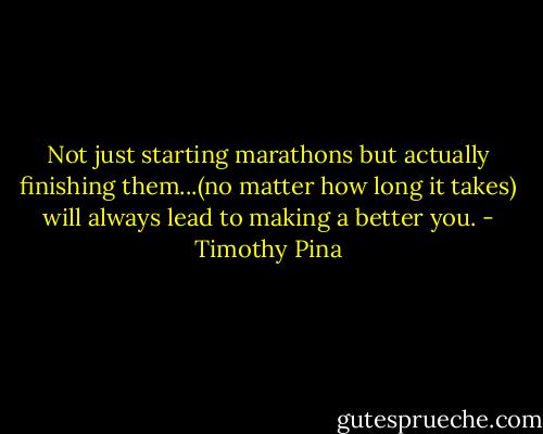 Not just starting marathons but actually finishing them...(no matter how long it takes) will always lead to making a better you. - Timothy Pina
