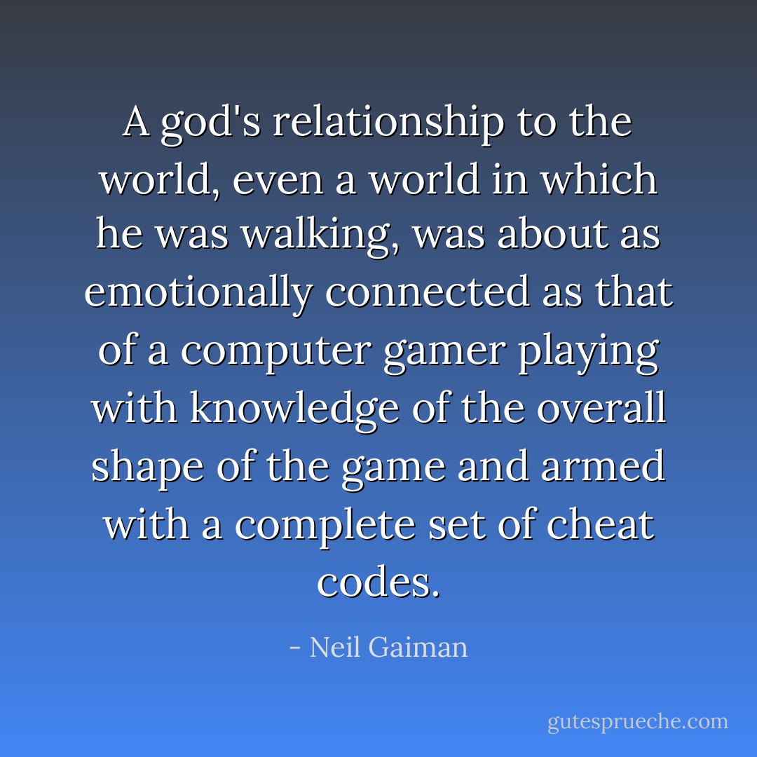 A god's relationship to the world, even a world in which he was walking, was about as emotionally connected as that of a computer gamer playing with knowledge of the overall shape of the game and armed with a complete set of cheat codes. - Neil Gaiman