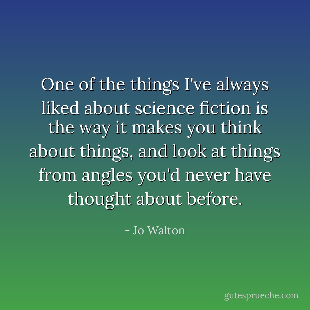 One of the things I've always liked about science fiction is the way it makes you think about things, and look at things from angles you'd never have thought about before. - Jo Walton