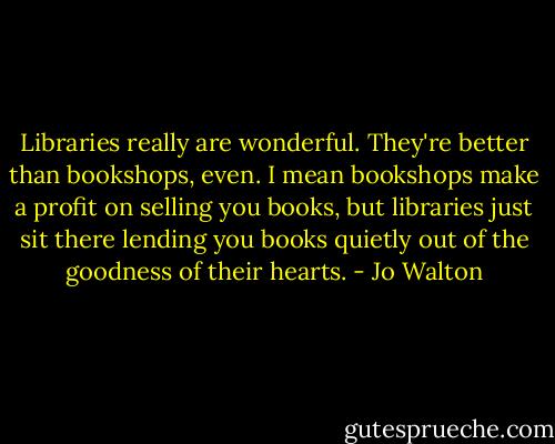 Libraries really are wonderful. They're better than bookshops, even. I mean bookshops make a profit on selling you books, but libraries just sit there lending you books quietly out of the goodness of their hearts. - Jo Walton