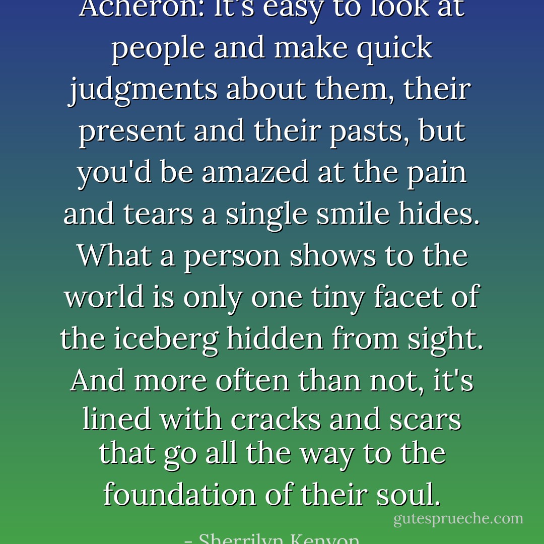 Acheron: It's easy to look at people and make quick judgments about them, their present and their pasts, but you'd be amazed at the pain and tears a single smile hides. What a person shows to the world is only one tiny facet of the iceberg hidden from sight. And more often than not, it's lined with cracks and scars that go all the way to the foundation of their soul. - Sherrilyn Kenyon