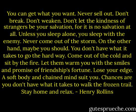  You can get what you want. Never sell out. Don't break. Don't weaken. Don't let the kindness of strangers be your salvation, for it is no salvation at all. Unless you sleep alone, you sleep with the enemy. Never come out of the storm. On the other hand, maybe you should. You don't have what it takes to go the hard way. Come out of the cold and sit by the fire. Let them warm you with the smiles and promise of friendship's fortune. Lose your edge. A soft body and chained mind suit you. Chances are you don't have what it takes to walk the frozen trail. Stay home and relax. - Henry Rollins