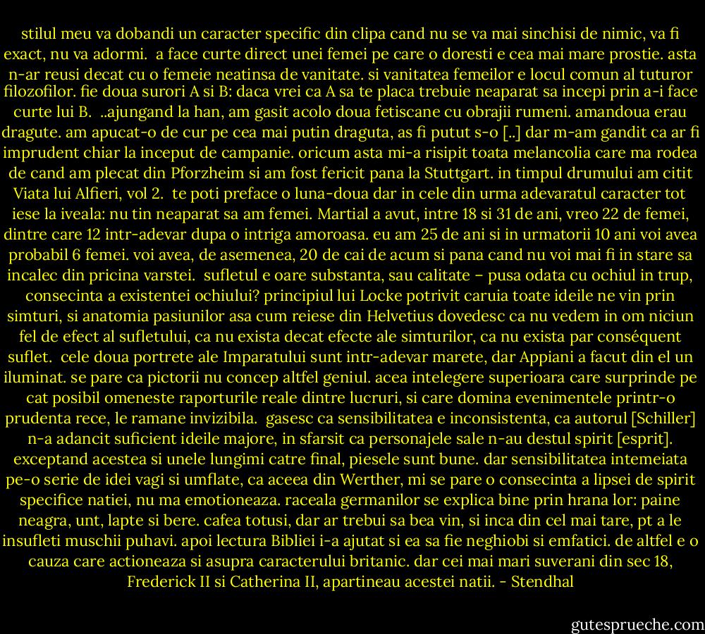 stilul meu va dobandi un caracter specific din clipa cand nu se va mai sinchisi de nimic, va fi exact, nu va adormi.<br /><br />a face curte direct unei femei pe care o doresti e cea mai mare prostie. asta n-ar reusi decat cu o femeie neatinsa de vanitate. si vanitatea femeilor e locul comun al tuturor filozofilor. fie doua surori A si B: daca vrei ca A sa te placa trebuie neaparat sa incepi prin a-i face curte lui B.<br /><br />..ajungand la han, am gasit acolo doua fetiscane cu obrajii rumeni. amandoua erau dragute. am apucat-o de cur pe cea mai putin draguta, as fi putut s-o [..] dar m-am gandit ca ar fi imprudent chiar la inceput de campanie. oricum asta mi-a risipit toata melancolia care ma rodea de cand am plecat din Pforzheim si am fost fericit pana la Stuttgart. in timpul drumului am citit Viata lui Alfieri, vol 2.<br /><br />te poti preface o luna-doua dar in cele din urma adevaratul caracter tot iese la iveala: nu tin neaparat sa am femei. Martial a avut, intre 18 si 31 de ani, vreo 22 de femei, dintre care 12 intr-adevar dupa o intriga amoroasa. eu am 25 de ani si in urmatorii 10 ani voi avea probabil 6 femei. voi avea, de asemenea, 20 de cai de acum si pana cand nu voi mai fi in stare sa incalec din pricina varstei.<br /><br />sufletul e oare substanta, sau calitate – pusa odata cu ochiul in trup, consecinta a existentei ochiului? principiul lui Locke potrivit caruia toate ideile ne vin prin simturi, si anatomia pasiunilor asa cum reiese din Helvetius dovedesc ca nu vedem in om niciun fel de efect al sufletului, ca nu exista decat efecte ale simturilor, ca nu exista par conséquent suflet.<br /><br />cele doua portrete ale Imparatului sunt intr-adevar marete, dar Appiani a facut din el un iluminat. se pare ca pictorii nu concep altfel geniul. acea intelegere superioara care surprinde pe cat posibil omeneste raporturile reale dintre lucruri, si care domina evenimentele printr-o prudenta rece, le ramane invizibila.<br /><br />gasesc ca sensibilitatea e inconsistenta, ca autorul [Schiller] n-a adancit suficient ideile majore, in sfarsit ca personajele sale n-au destul spirit [esprit]. exceptand acestea si unele lungimi catre final, piesele sunt bune. dar sensibilitatea intemeiata pe-o serie de idei vagi si umflate, ca aceea din Werther, mi se pare o consecinta a lipsei de spirit specifice natiei, nu ma emotioneaza. raceala germanilor se explica bine prin hrana lor: paine neagra, unt, lapte si bere. cafea totusi, dar ar trebui sa bea vin, si inca din cel mai tare, pt a le insufleti muschii puhavi. apoi lectura Bibliei i-a ajutat si ea sa fie neghiobi si emfatici. de altfel e o cauza care actioneaza si asupra caracterului britanic. dar cei mai mari suverani din sec 18, Frederick II si Catherina II, apartineau acestei natii. - Stendhal