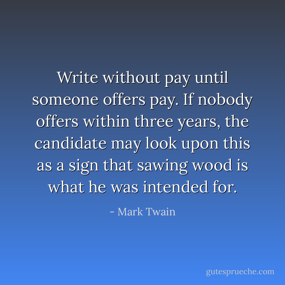 Write without pay until someone offers pay. If nobody offers within three years, the candidate may look upon this as a sign that sawing wood is what he was intended for. - Mark Twain