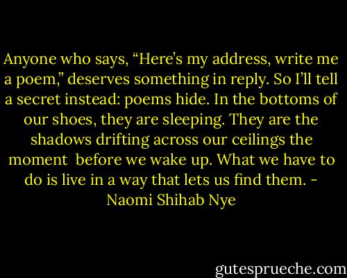 Anyone who says, “Here’s my address,<br />write me a poem,” deserves something in reply.<br />So I’ll tell a secret instead:<br />poems hide. In the bottoms of our shoes,<br />they are sleeping. They are the shadows<br />drifting across our ceilings the moment <br />before we wake up. What we have to do<br />is live in a way that lets us find them. - Naomi Shihab Nye