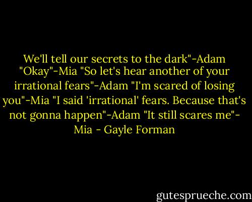 We'll tell our secrets to the dark"-Adam<br />"Okay"-Mia<br />"So let's hear another of your irrational fears"-Adam<br />"I'm scared of losing you"-Mia<br />"I said 'irrational' fears. Because that's not gonna happen"-Adam<br />"It still scares me"- Mia - Gayle Forman