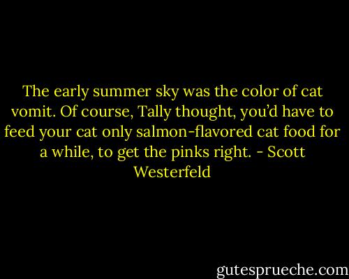 The early summer sky was the color of cat vomit. Of course, Tally thought, you’d have to feed your cat only salmon-flavored cat food for a while, to get the pinks right. - Scott Westerfeld