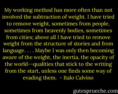 My working method has more often than not involved the subtraction of weight. I have tried to remove weight, sometimes from people, sometimes from heavenly bodies, sometimes from cities; above all I have tried to remove weight from the structure of stories and from language. . . . Maybe I was only then becoming aware of the weight, the inertia, the opacity of the world--qualities that stick to the writing from the start, unless one finds some way of evading them.  - Italo Calvino