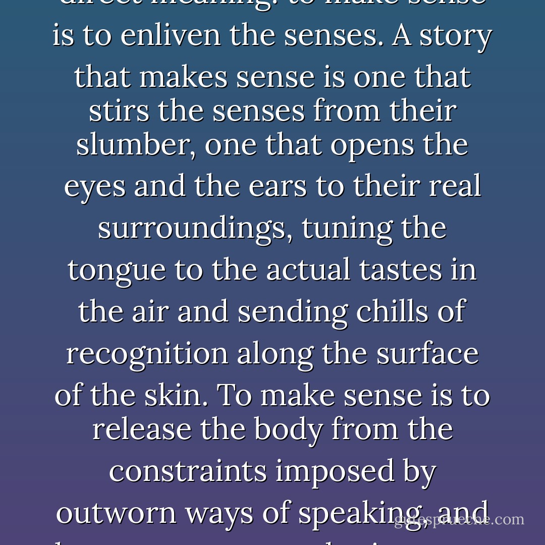 A story must be judged according to whether it <i>makes sense</i>. And 'making sense' must be here understood in its most direct meaning: to make sense is <i>to enliven the senses.</i> A story that makes sense is one that stirs the senses from their slumber, one that opens the eyes and the ears to their real surroundings, tuning the tongue to the actual tastes in the air and sending chills of recognition along the surface of the skin. To <i>make sense</i> is to release the body from the constraints imposed by outworn ways of speaking, and hence to renew and rejuvenate one's felt awareness of the world. It is to make the senses wake up to where they are. - David Abram