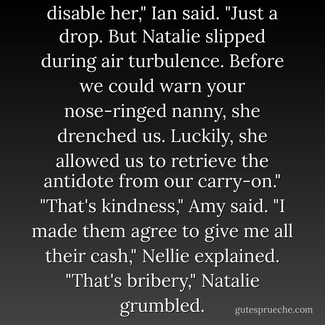 We meant to temporarily disable her," Ian said. "Just a drop. But Natalie slipped during air turbulence. Before we could warn your nose-ringed nanny, she drenched us. Luckily, she allowed us to retrieve the antidote from our carry-on."<br />"That's kindness," Amy said.<br />"I made them agree to give me all their cash," Nellie explained.<br />"That's bribery," Natalie grumbled. - Peter Lerangis