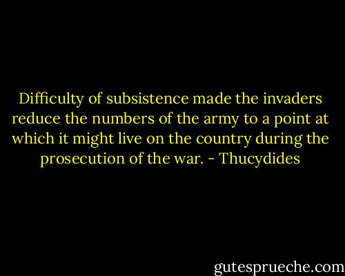 Difficulty of subsistence made the invaders reduce the numbers of the army to a point at which it might live on the country during the prosecution of the war. - Thucydides