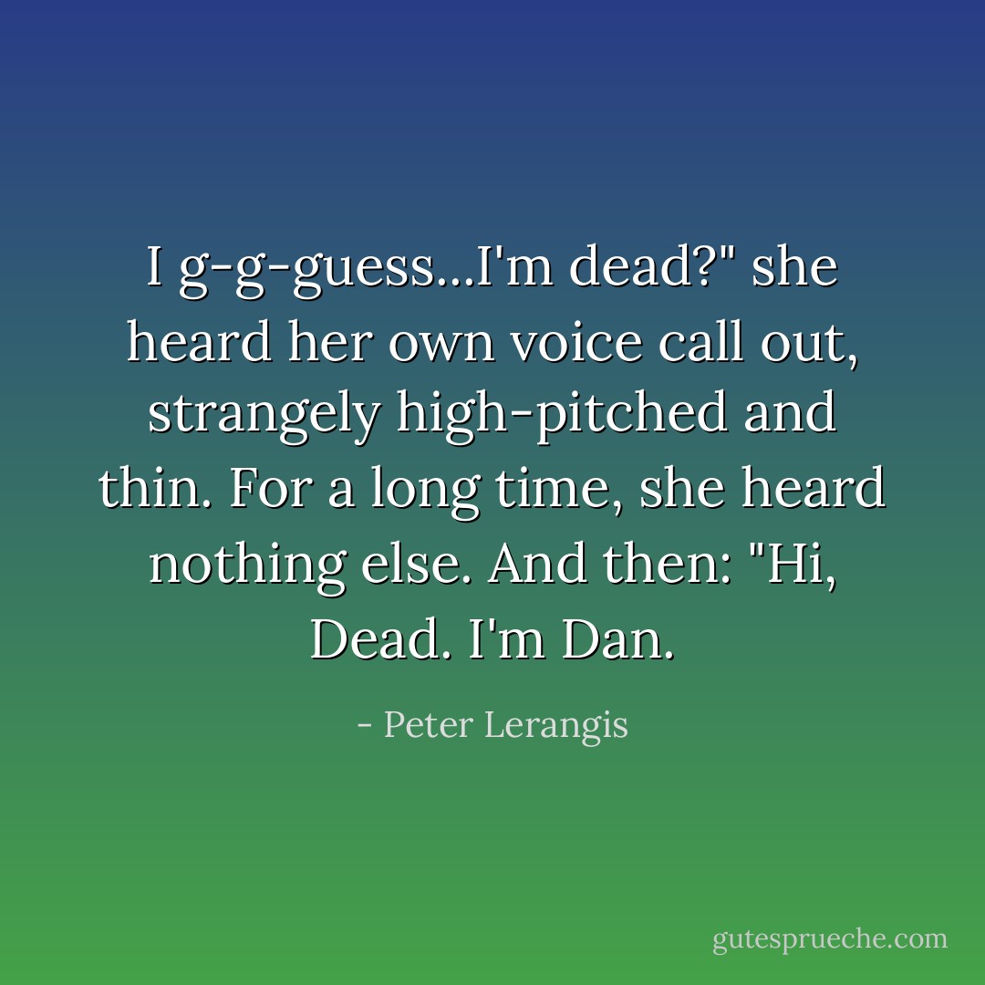 I g-g-guess...I'm dead?" she heard her own voice call out, strangely high-pitched and thin.<br />For a long time, she heard nothing else. And then:<br />"Hi, Dead. I'm Dan. - Peter Lerangis