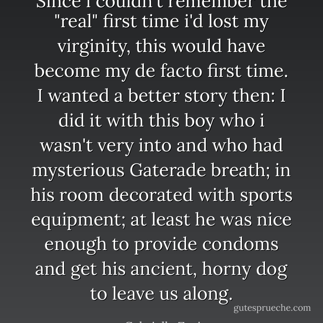 Since i couldn't remember the "real" first time i'd lost my virginity, this would have become my de facto first time. I wanted a better story then: I did it with this boy who i wasn't very into and who had mysterious Gaterade breath; in his room decorated with sports equipment; at least he was nice enough to provide condoms and get his ancient, horny dog to leave us along. - Gabrielle Zevin
