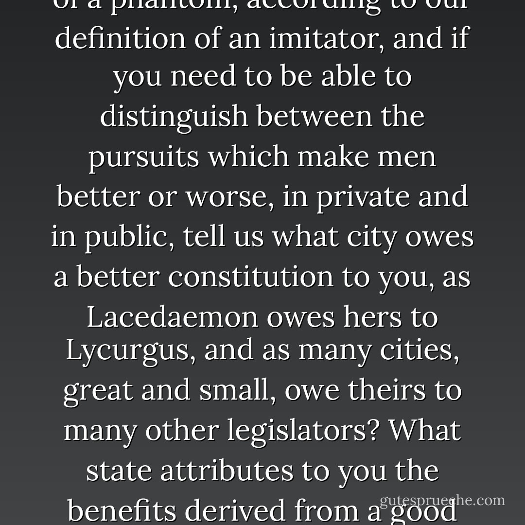 My dear Homer, if you are really only once removed from the truth, with reference to virtue, instead of being twice removed and the manufacturer of a phantom, according to our definition of an imitator, and if you need to be able to distinguish between the pursuits which make men better or worse, in private and in public, tell us what city owes a better constitution to you, as Lacedaemon owes hers to Lycurgus, and as many cities, great and small, owe theirs to many other legislators? What state attributes to you the benefits derived from a good code of laws? Italy and Sicily recognize Charondas in this capacity, and we solon. But what state recognizes you. - Plato