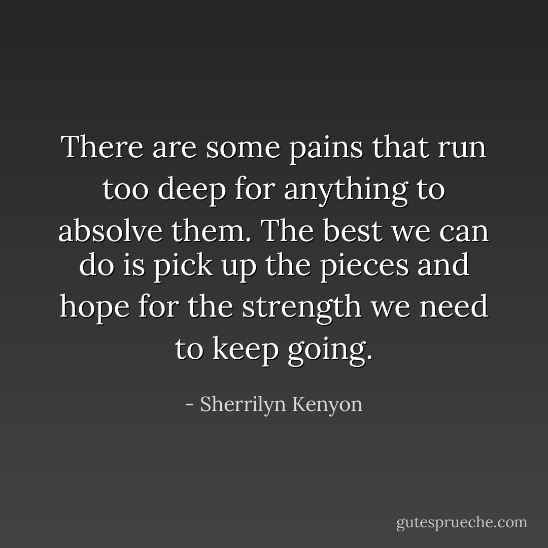There are some pains that run too deep for anything to absolve them. The best we can do is pick up the pieces and hope for the strength we need to keep going. - Sherrilyn Kenyon