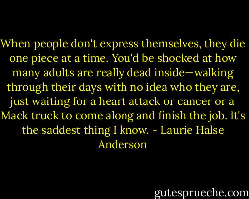 When people don't express themselves, they die one piece at a time. You'd be shocked at how many adults are really dead inside—walking through their days with no idea who they are, just waiting for a heart attack or cancer or a Mack truck to come along and finish the job. It's the saddest thing I know. - Laurie Halse Anderson