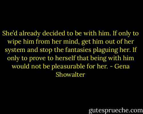 She’d already decided to be with him. If only to wipe him from her mind, get him out of her system and<br />stop the fantasies plaguing her. If only to prove to herself that being with him would not be pleasurable for<br />her. - Gena Showalter