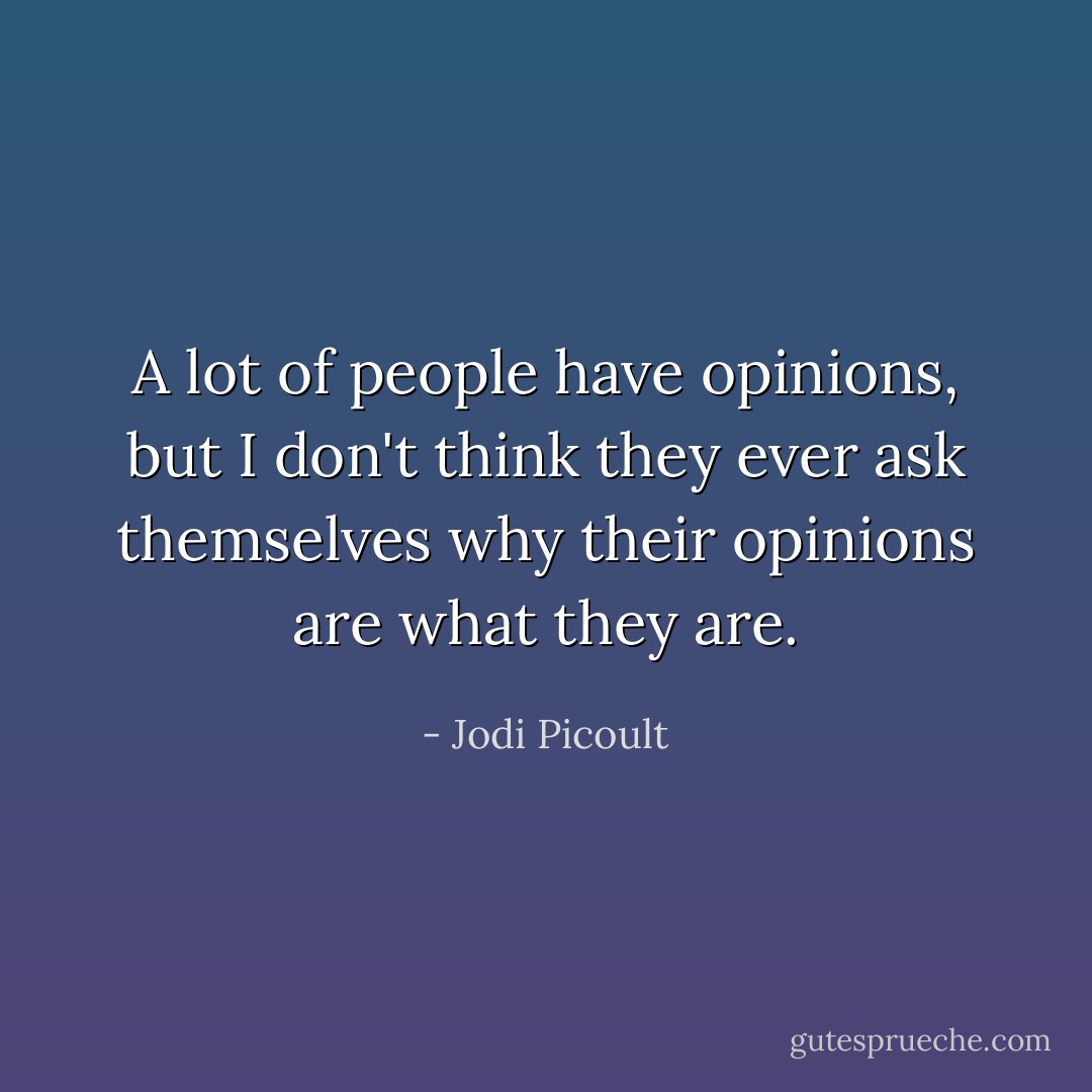 A lot of people have opinions, but I don't think they ever ask themselves why their opinions are what they are. - Jodi Picoult