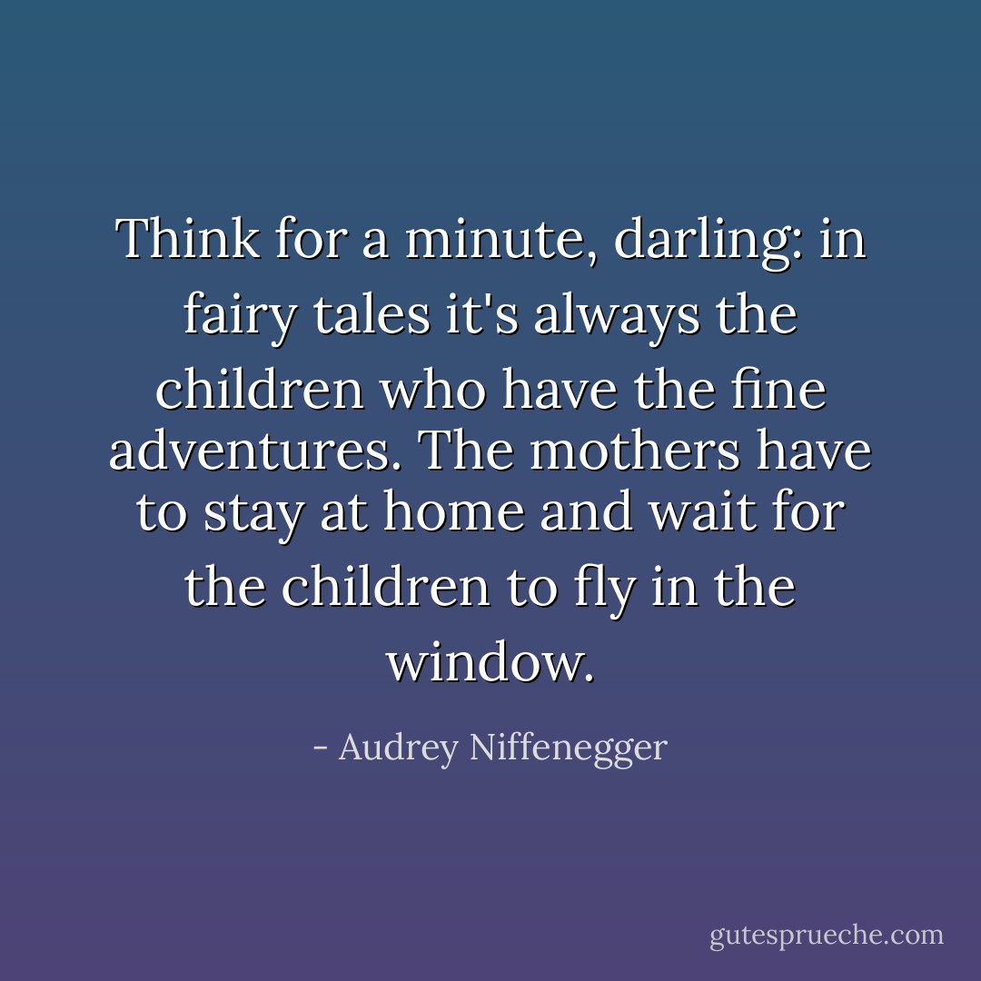 Think for a minute, darling: in fairy tales it's always the children who have the fine adventures. The mothers have to stay at home and wait for the children to fly in the window. - Audrey Niffenegger