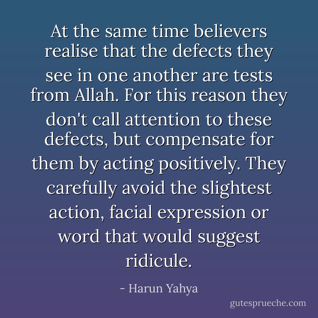At the same time believers realise that the defects they see in one another are tests from Allah. For this reason they don't call attention to these defects, but compensate for them by acting positively. They carefully avoid the slightest action, facial expression or word that would suggest ridicule. - Harun Yahya