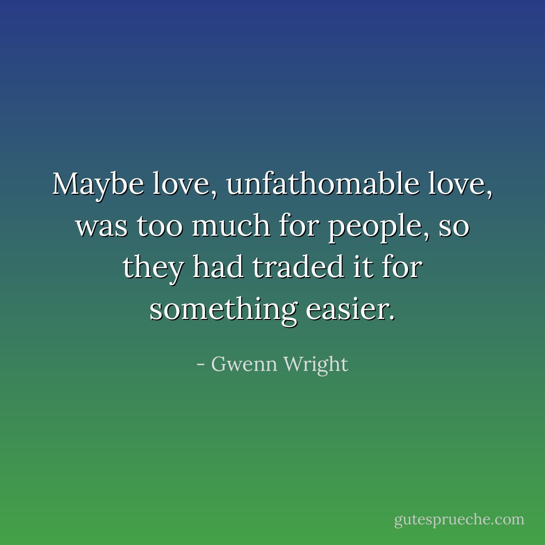 Maybe love, unfathomable love, was too much for people, so they had traded it for something easier. - Gwenn Wright
