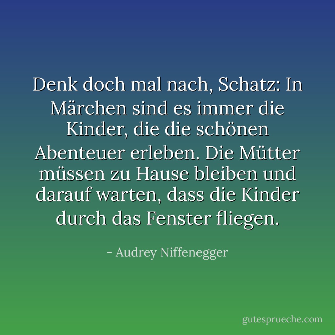 Denk doch mal nach, Schatz: In Märchen sind es immer die Kinder, die die schönen Abenteuer erleben. Die Mütter müssen zu Hause bleiben und darauf warten, dass die Kinder durch das Fenster fliegen. - Audrey Niffenegger<