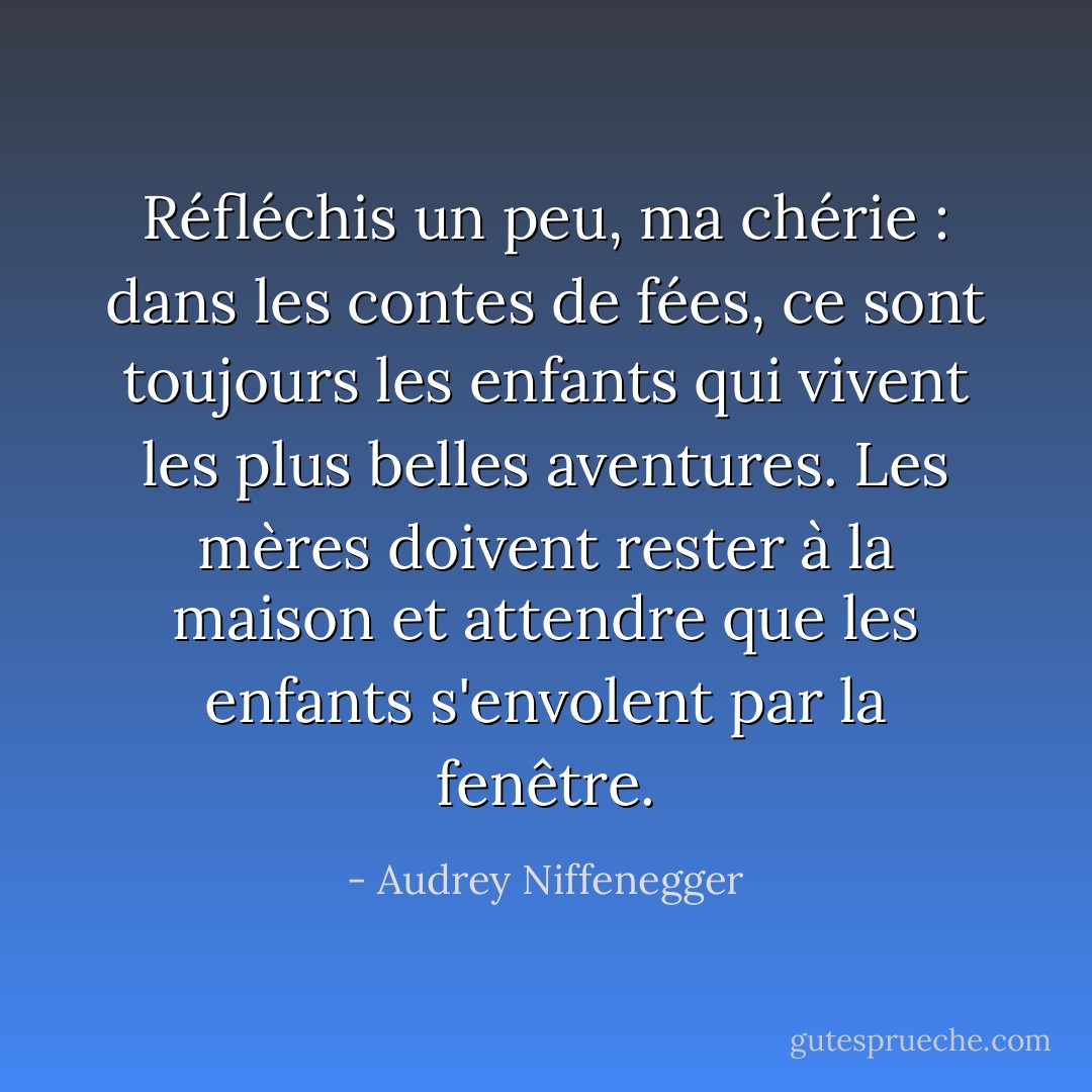 Réfléchis un peu, ma chérie : dans les contes de fées, ce sont toujours les enfants qui vivent les plus belles aventures. Les mères doivent rester à la maison et attendre que les enfants s'envolent par la fenêtre. - Audrey Niffenegger