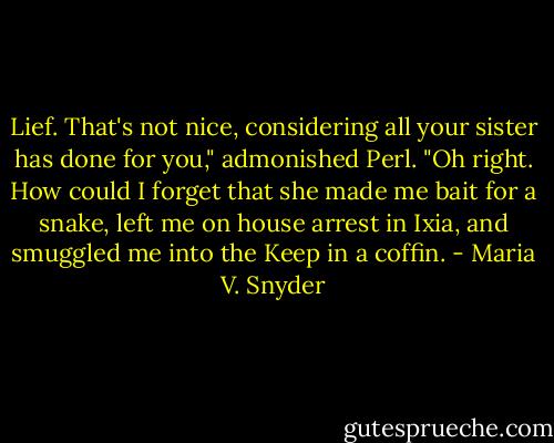 Lief. That's not nice, considering all your sister has done for you," admonished Perl.<br />"Oh right. How could I forget that she made me bait for a snake, left me on house arrest in Ixia, and smuggled me into the Keep in a coffin. - Maria V. Snyder