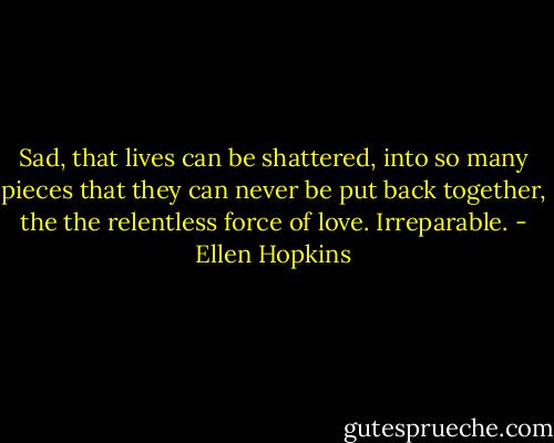 Sad, that lives can be shattered, into so many pieces that they can never be put back together, the the relentless force of love. Irreparable. - Ellen Hopkins