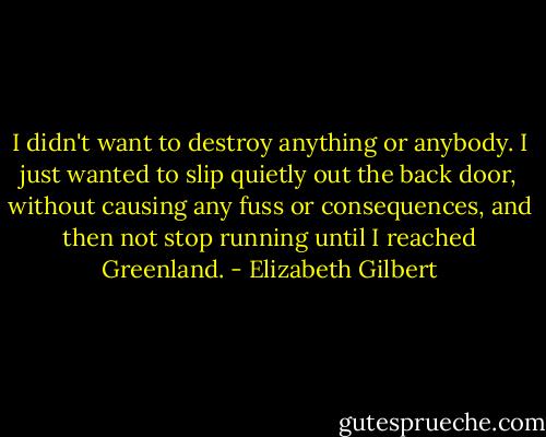 I didn't want to destroy anything or anybody. I just wanted to slip quietly out the back door, without causing any fuss or consequences, and then not stop running until I reached Greenland. - Elizabeth Gilbert
