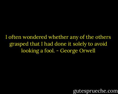 I often wondered whether any of the others grasped that I had done it solely to avoid looking a fool. - George Orwell