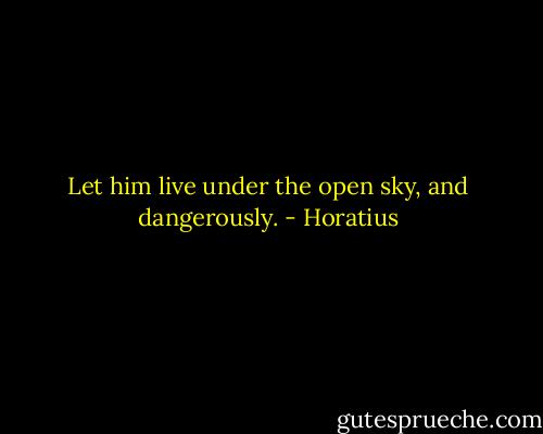 Let him live under the open sky, and dangerously. - Horatius