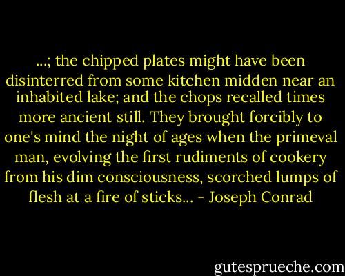 ...; the chipped plates might have been disinterred from some kitchen midden near an inhabited lake; and the chops recalled times more ancient still. They brought forcibly to one's mind the night of ages when the primeval man, evolving the first rudiments of cookery from his dim consciousness, scorched lumps of flesh at a fire of sticks... - Joseph Conrad