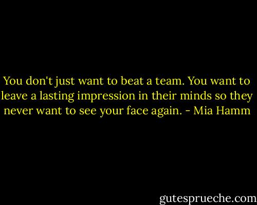You don't just want to beat a team. You want to leave a lasting impression in their minds so they never want to see your face again. - Mia Hamm